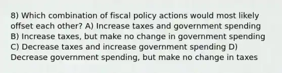 8) Which combination of <a href='https://www.questionai.com/knowledge/kPTgdbKdvz-fiscal-policy' class='anchor-knowledge'>fiscal policy</a> actions would most likely offset each other? A) Increase taxes and government spending B) Increase taxes, but make no change in government spending C) Decrease taxes and increase government spending D) Decrease government spending, but make no change in taxes