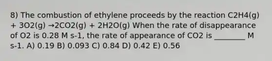 8) The combustion of ethylene proceeds by the reaction C2H4(g) + 3O2(g) →2CO2(g) + 2H2O(g) When the rate of disappearance of O2 is 0.28 M s-1, the rate of appearance of CO2 is ________ M s-1. A) 0.19 B) 0.093 C) 0.84 D) 0.42 E) 0.56