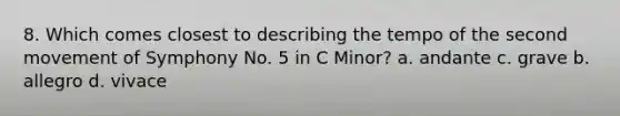 8. Which comes closest to describing the tempo of the second movement of Symphony No. 5 in C Minor? a. andante c. grave b. allegro d. vivace