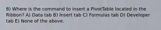 8) Where is the command to insert a PivotTable located in the Ribbon? A) Data tab B) Insert tab C) Formulas tab D) Developer tab E) None of the above.