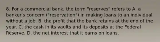 8. For a commercial bank, the term "reserves" refers to A. a banker's concern ("reservation") in making loans to an individual without a job. B. the profit that the bank retains at the end of the year. C. the cash in its vaults and its deposits at the Federal Reserve. D. the net interest that it earns on loans.