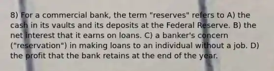 8) For a commercial bank, the term "reserves" refers to A) the cash in its vaults and its deposits at the Federal Reserve. B) the net interest that it earns on loans. C) a banker's concern ("reservation") in making loans to an individual without a job. D) the profit that the bank retains at the end of the year.