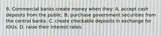 8. Commercial banks create money when they: A. accept cash deposits from the public. B. purchase government securities from the central banks. C. create checkable deposits in exchange for IOUs. D. raise their interest rates.