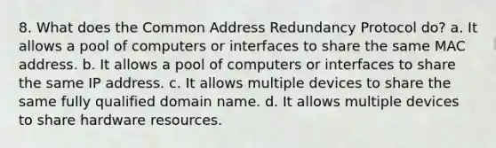 8. What does the Common Address Redundancy Protocol do? a. It allows a pool of computers or interfaces to share the same MAC address. b. It allows a pool of computers or interfaces to share the same IP address. c. It allows multiple devices to share the same fully qualified domain name. d. It allows multiple devices to share hardware resources.