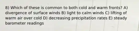 8) Which of these is common to both cold and warm fronts? A) divergence of surface winds B) light to calm winds C) lifting of warm air over cold D) decreasing precipitation rates E) steady barometer readings