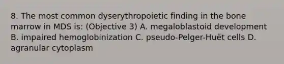 8. The most common dyserythropoietic finding in the bone marrow in MDS is: (Objective 3) A. megaloblastoid development B. impaired hemoglobinization C. pseudo-Pelger-Huët cells D. agranular cytoplasm