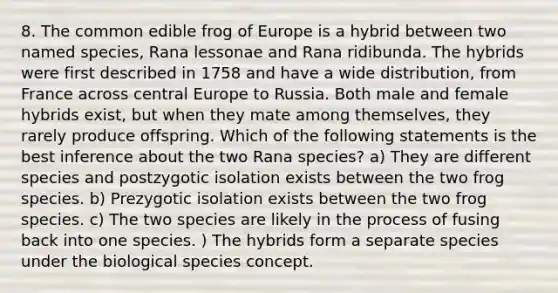 8. The common edible frog of Europe is a hybrid between two named species, Rana lessonae and Rana ridibunda. The hybrids were first described in 1758 and have a wide distribution, from France across central Europe to Russia. Both male and female hybrids exist, but when they mate among themselves, they rarely produce offspring. Which of the following statements is the best inference about the two Rana species? a) They are different species and postzygotic isolation exists between the two frog species. b) Prezygotic isolation exists between the two frog species. c) The two species are likely in the process of fusing back into one species. ) The hybrids form a separate species under the biological species concept.