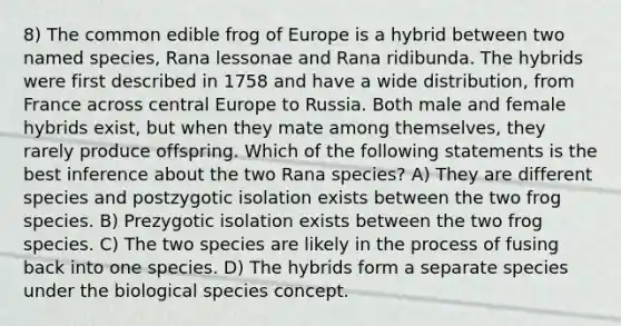 8) The common edible frog of Europe is a hybrid between two named species, Rana lessonae and Rana ridibunda. The hybrids were first described in 1758 and have a wide distribution, from France across central Europe to Russia. Both male and female hybrids exist, but when they mate among themselves, they rarely produce offspring. Which of the following statements is the best inference about the two Rana species? A) They are different species and postzygotic isolation exists between the two frog species. B) Prezygotic isolation exists between the two frog species. C) The two species are likely in the process of fusing back into one species. D) The hybrids form a separate species under the biological species concept.