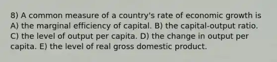 8) A common measure of a country's rate of economic growth is A) the marginal efficiency of capital. B) the capital-output ratio. C) the level of output per capita. D) the change in output per capita. E) the level of real gross domestic product.