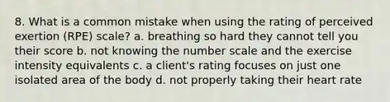 8. What is a common mistake when using the rating of perceived exertion (RPE) scale? a. breathing so hard they cannot tell you their score b. not knowing the number scale and the exercise intensity equivalents c. a client's rating focuses on just one isolated area of the body d. not properly taking their heart rate