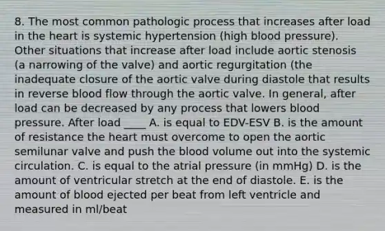 8. The most common pathologic process that increases after load in the heart is systemic hypertension (high blood pressure). Other situations that increase after load include aortic stenosis (a narrowing of the valve) and aortic regurgitation (the inadequate closure of the aortic valve during diastole that results in reverse blood flow through the aortic valve. In general, after load can be decreased by any process that lowers blood pressure. After load ____ A. is equal to EDV-ESV B. is the amount of resistance the heart must overcome to open the aortic semilunar valve and push the blood volume out into the systemic circulation. C. is equal to the atrial pressure (in mmHg) D. is the amount of ventricular stretch at the end of diastole. E. is the amount of blood ejected per beat from left ventricle and measured in ml/beat