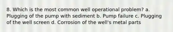 8. Which is the most common well operational problem? a. Plugging of the pump with sediment b. Pump failure c. Plugging of the well screen d. Corrosion of the well's metal parts