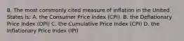 8. The most commonly cited measure of inflation in the United States is: A. the Consumer Price Index (CPI). B. the Deflationary Price Index (DPI) C. the Cumulative Price Index (CPI) D. the Inflationary Price Index (IPI)