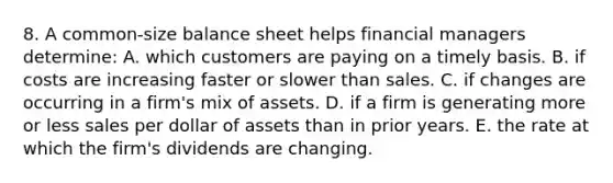 8. A common-size balance sheet helps financial managers determine: A. which customers are paying on a timely basis. B. if costs are increasing faster or slower than sales. C. if changes are occurring in a firm's mix of assets. D. if a firm is generating more or less sales per dollar of assets than in prior years. E. the rate at which the firm's dividends are changing.