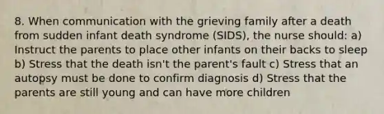 8. When communication with the grieving family after a death from sudden infant death syndrome (SIDS), the nurse should: a) Instruct the parents to place other infants on their backs to sleep b) Stress that the death isn't the parent's fault c) Stress that an autopsy must be done to confirm diagnosis d) Stress that the parents are still young and can have more children