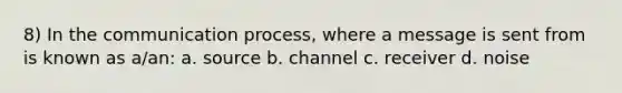 8) In the communication process, where a message is sent from is known as a/an: a. source b. channel c. receiver d. noise