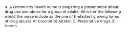 8. A community health nurse is preparing a presentation about drug use and abuse for a group of adults. Which of the following would the nurse include as the one of thefastest growing forms of drug abuse? A) Cocaine B) Alcohol C) Prescription drugs D) Heroin