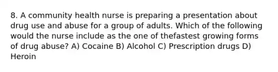 8. A community health nurse is preparing a presentation about drug use and abuse for a group of adults. Which of the following would the nurse include as the one of thefastest growing forms of drug abuse? A) Cocaine B) Alcohol C) Prescription drugs D) Heroin