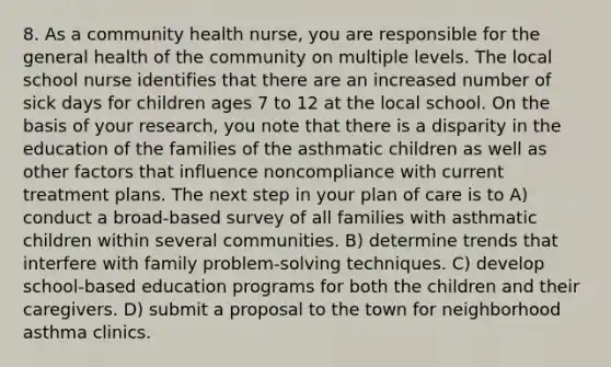 8. As a community health nurse, you are responsible for the general health of the community on multiple levels. The local school nurse identifies that there are an increased number of sick days for children ages 7 to 12 at the local school. On the basis of your research, you note that there is a disparity in the education of the families of the asthmatic children as well as other factors that influence noncompliance with current treatment plans. The next step in your plan of care is to A) conduct a broad-based survey of all families with asthmatic children within several communities. B) determine trends that interfere with family problem-solving techniques. C) develop school-based education programs for both the children and their caregivers. D) submit a proposal to the town for neighborhood asthma clinics.