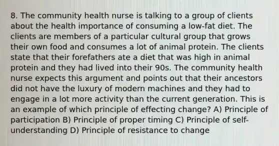 8. The community health nurse is talking to a group of clients about the health importance of consuming a low-fat diet. The clients are members of a particular cultural group that grows their own food and consumes a lot of animal protein. The clients state that their forefathers ate a diet that was high in animal protein and they had lived into their 90s. The community health nurse expects this argument and points out that their ancestors did not have the luxury of modern machines and they had to engage in a lot more activity than the current generation. This is an example of which principle of effecting change? A) Principle of participation B) Principle of proper timing C) Principle of self-understanding D) Principle of resistance to change