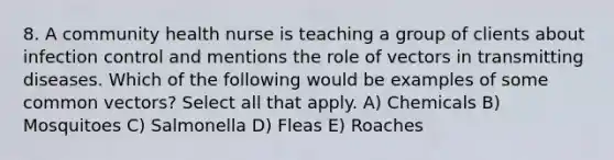 8. A community health nurse is teaching a group of clients about infection control and mentions the role of vectors in transmitting diseases. Which of the following would be examples of some common vectors? Select all that apply. A) Chemicals B) Mosquitoes C) Salmonella D) Fleas E) Roaches