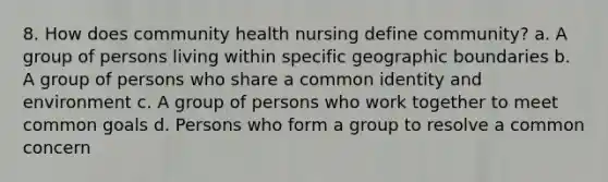 8. How does community health nursing define community? a. A group of persons living within specific geographic boundaries b. A group of persons who share a common identity and environment c. A group of persons who work together to meet common goals d. Persons who form a group to resolve a common concern