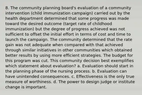 8. The community planning board's evaluation of a community intervention (child immunization campaign) carried out by the health department determined that some progress was made toward the desired outcome (target rate of childhood immunization) but the degree of progress achieved was not sufficient to offset the initial effort in terms of cost and time to launch the campaign. The community determined that the rate gain was not adequate when compared with that achieved through similar initiatives in other communities which obtained better results by using more efficient strategies. The budget for this program was cut. This community decision best exemplifies which statement about evaluation? a. Evaluation should start in the planning phase of the nursing process. b. Evaluation can have unintended consequences. c. Effectiveness is the only true measure of worthiness. d. The power to design judge or institute change is important.