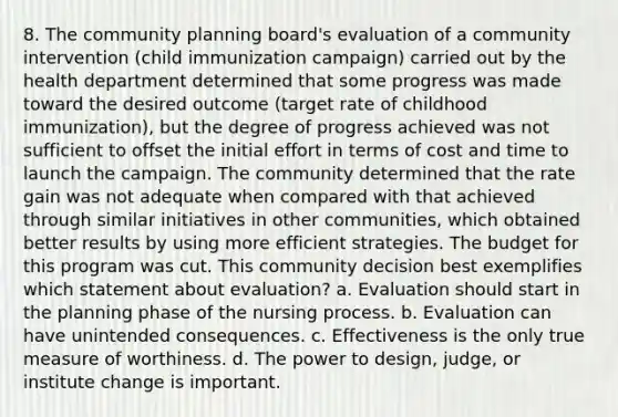 8. The community planning board's evaluation of a community intervention (child immunization campaign) carried out by the health department determined that some progress was made toward the desired outcome (target rate of childhood immunization), but the degree of progress achieved was not sufficient to offset the initial effort in terms of cost and time to launch the campaign. The community determined that the rate gain was not adequate when compared with that achieved through similar initiatives in other communities, which obtained better results by using more efficient strategies. The budget for this program was cut. This community decision best exemplifies which statement about evaluation? a. Evaluation should start in the planning phase of the nursing process. b. Evaluation can have unintended consequences. c. Effectiveness is the only true measure of worthiness. d. The power to design, judge, or institute change is important.