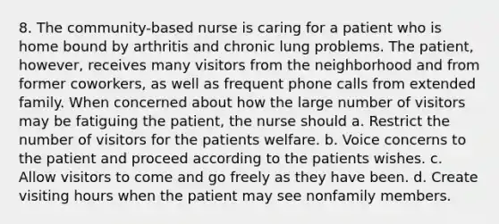 8. The community-based nurse is caring for a patient who is home bound by arthritis and chronic lung problems. The patient, however, receives many visitors from the neighborhood and from former coworkers, as well as frequent phone calls from extended family. When concerned about how the large number of visitors may be fatiguing the patient, the nurse should a. Restrict the number of visitors for the patients welfare. b. Voice concerns to the patient and proceed according to the patients wishes. c. Allow visitors to come and go freely as they have been. d. Create visiting hours when the patient may see nonfamily members.