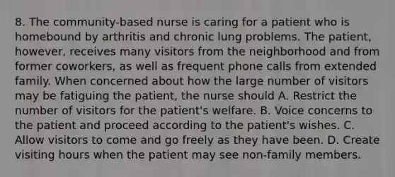 8. The community-based nurse is caring for a patient who is homebound by arthritis and chronic lung problems. The patient, however, receives many visitors from the neighborhood and from former coworkers, as well as frequent phone calls from extended family. When concerned about how the large number of visitors may be fatiguing the patient, the nurse should A. Restrict the number of visitors for the patient's welfare. B. Voice concerns to the patient and proceed according to the patient's wishes. C. Allow visitors to come and go freely as they have been. D. Create visiting hours when the patient may see non-family members.