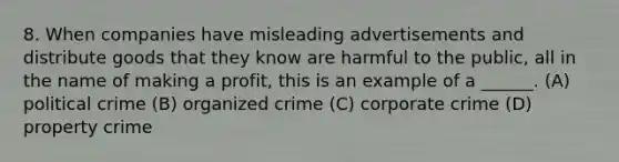 8. When companies have misleading advertisements and distribute goods that they know are harmful to the public, all in the name of making a profit, this is an example of a ______. (A) political crime (B) organized crime (C) corporate crime (D) property crime