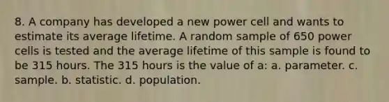 8. A company has developed a new power cell and wants to estimate its average lifetime. A random sample of 650 power cells is tested and the average lifetime of this sample is found to be 315 hours. The 315 hours is the value of a: a. parameter. c. sample. b. statistic. d. population.