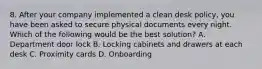 8. After your company implemented a clean desk policy, you have been asked to secure physical documents every night. Which of the following would be the best solution? A. Department door lock B. Locking cabinets and drawers at each desk C. Proximity cards D. Onboarding