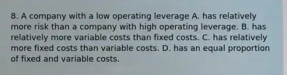 8. A company with a low operating leverage A. has relatively more risk than a company with high operating leverage. B. has relatively more variable costs than fixed costs. C. has relatively more fixed costs than variable costs. D. has an equal proportion of fixed and variable costs.