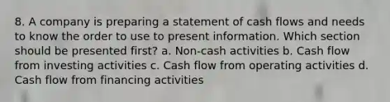 8. A company is preparing a statement of cash flows and needs to know the order to use to present information. Which section should be presented first? a. Non-cash activities b. Cash flow from investing activities c. Cash flow from operating activities d. Cash flow from financing activities