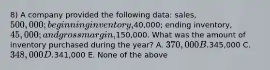 8) A company provided the following data: sales, 500,000; beginning inventory,40,000; ending inventory, 45,000; and gross margin,150,000. What was the amount of inventory purchased during the year? A. 370,000 B.345,000 C. 348,000 D.341,000 E. None of the above