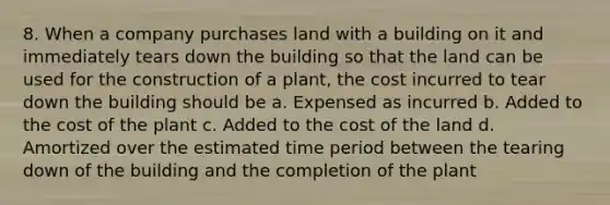 8. When a company purchases land with a building on it and immediately tears down the building so that the land can be used for the construction of a plant, the cost incurred to tear down the building should be a. Expensed as incurred b. Added to the cost of the plant c. Added to the cost of the land d. Amortized over the estimated time period between the tearing down of the building and the completion of the plant