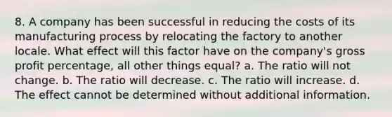 8. A company has been successful in reducing the costs of its manufacturing process by relocating the factory to another locale. What effect will this factor have on the company's gross profit percentage, all other things equal? a. The ratio will not change. b. The ratio will decrease. c. The ratio will increase. d. The effect cannot be determined without additional information.