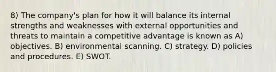 8) The company's plan for how it will balance its internal strengths and weaknesses with external opportunities and threats to maintain a competitive advantage is known as A) objectives. B) environmental scanning. C) strategy. D) policies and procedures. E) SWOT.