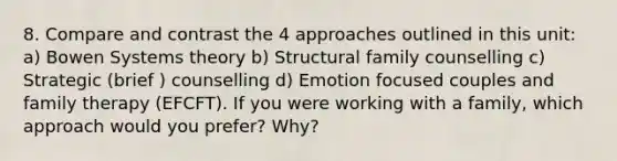 8. Compare and contrast the 4 approaches outlined in this unit: a) Bowen Systems theory b) Structural family counselling c) Strategic (brief ) counselling d) Emotion focused couples and family therapy (EFCFT). If you were working with a family, which approach would you prefer? Why?