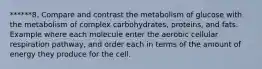 ******8. Compare and contrast the metabolism of glucose with the metabolism of complex carbohydrates, proteins, and fats. Example where each molecule enter the aerobic cellular respiration pathway, and order each in terms of the amount of energy they produce for the cell.