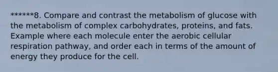 ******8. Compare and contrast the metabolism of glucose with the metabolism of complex carbohydrates, proteins, and fats. Example where each molecule enter the aerobic cellular respiration pathway, and order each in terms of the amount of energy they produce for the cell.