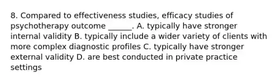 8. Compared to effectiveness studies, efficacy studies of psychotherapy outcome ______. A. typically have stronger internal validity B. typically include a wider variety of clients with more complex diagnostic profiles C. typically have stronger external validity D. are best conducted in private practice settings