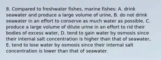 8. Compared to freshwater fishes, marine fishes: A. drink seawater and produce a large volume of urine, B. do not drink seawater in an effort to conserve as much water as possible, C. produce a large volume of dilute urine in an effort to rid their bodies of excess water, D. tend to gain water by osmosis since their internal salt concentration is higher than that of seawater, E. tend to lose water by osmosis since their internal salt concentration is lower than that of seawater.