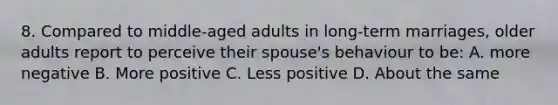 8. Compared to middle-aged adults in long-term marriages, older adults report to perceive their spouse's behaviour to be: A. more negative B. More positive C. Less positive D. About the same