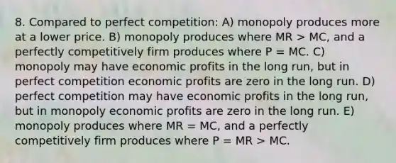 8. Compared to perfect competition: A) monopoly produces more at a lower price. B) monopoly produces where MR > MC, and a perfectly competitively firm produces where P = MC. C) monopoly may have economic profits in the long run, but in perfect competition economic profits are zero in the long run. D) perfect competition may have economic profits in the long run, but in monopoly economic profits are zero in the long run. E) monopoly produces where MR = MC, and a perfectly competitively firm produces where P = MR > MC.