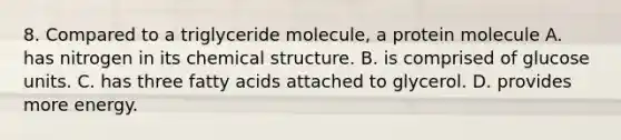 8. Compared to a triglyceride molecule, a protein molecule A. has nitrogen in its chemical structure. B. is comprised of glucose units. C. has three fatty acids attached to glycerol. D. provides more energy.