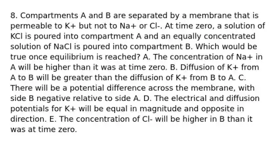 8. Compartments A and B are separated by a membrane that is permeable to K+ but not to Na+ or Cl-. At time zero, a solution of KCl is poured into compartment A and an equally concentrated solution of NaCl is poured into compartment B. Which would be true once equilibrium is reached? A. The concentration of Na+ in A will be higher than it was at time zero. B. Diffusion of K+ from A to B will be greater than the diffusion of K+ from B to A. C. There will be a potential difference across the membrane, with side B negative relative to side A. D. The electrical and diffusion potentials for K+ will be equal in magnitude and opposite in direction. E. The concentration of Cl- will be higher in B than it was at time zero.