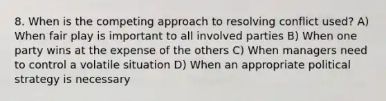 8. When is the competing approach to resolving conflict used? A) When fair play is important to all involved parties B) When one party wins at the expense of the others C) When managers need to control a volatile situation D) When an appropriate political strategy is necessary