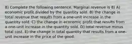 8) Complete the following sentence. Marginal revenue is 8) A) economic profit divided by the quantity sold. B) the change in total revenue that results from a one-unit increase in the quantity sold. C) the change in economic profit that results from a one-unit increase in the quantity sold. D) total revenue minus total cost. E) the change in total quantity that results from a one-unit increase in the price of the good.